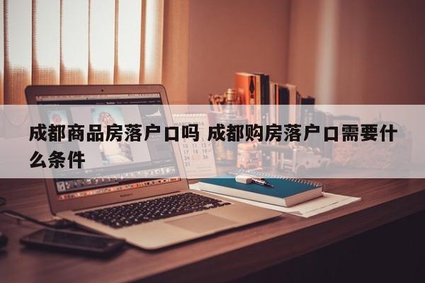 成都商品房落户口吗 成都购房落户口需要什么条件